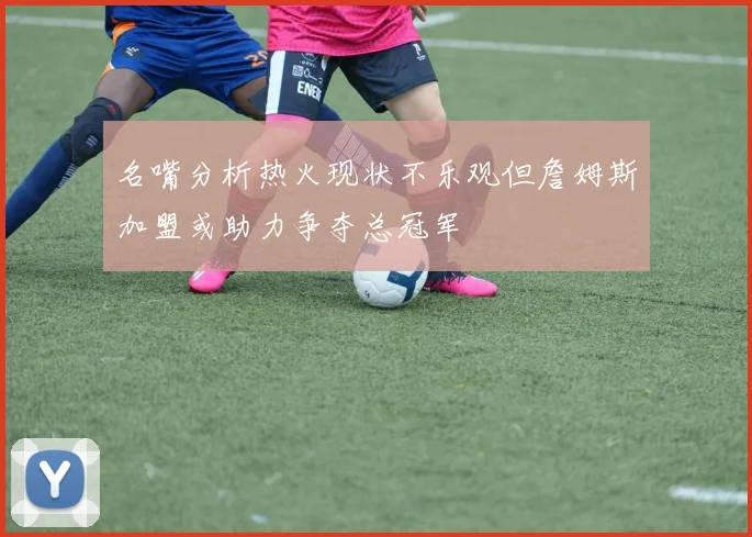 名嘴分析热火现状不乐观但詹姆斯加盟或助力争夺总冠军
