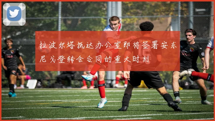 拉波尔塔抵达办公室即将签署安东尼戈登转会合同的重大时刻