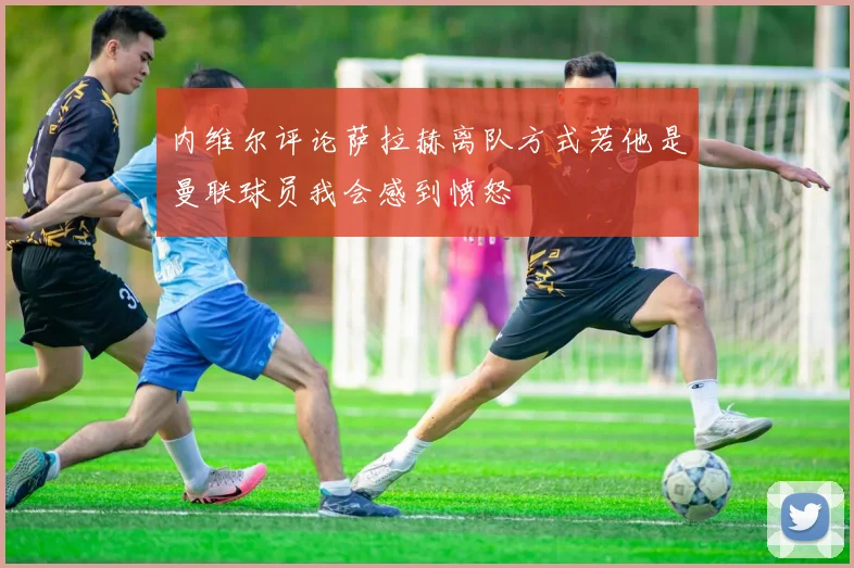 内维尔评论萨拉赫离队方式若他是曼联球员我会感到愤怒