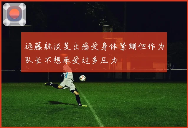 远藤航谈复出感受身体紧绷但作为队长不想承受过多压力