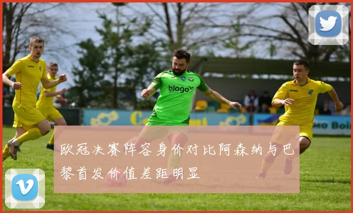欧冠决赛阵容身价对比阿森纳与巴黎首发价值差距明显