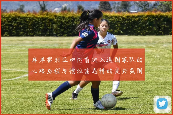 库库雷利亚回忆首次入选国家队的心路历程与德拉富恩特的良好氛围