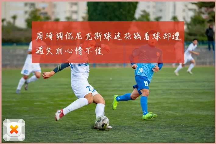 周琦调侃尼克斯球迷花钱看球却遭遇失利心情不佳