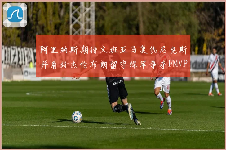 阿里纳斯期待文班亚马复仇尼克斯并看好杰伦布朗留守绿军争夺FMVP