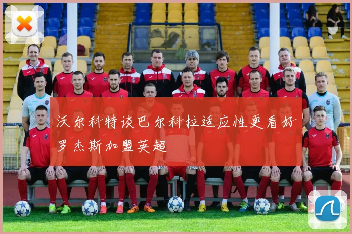沃尔科特谈巴尔科拉适应性更看好罗杰斯加盟英超