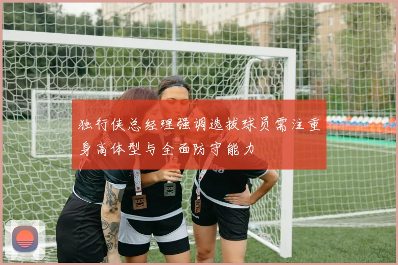 独行侠总经理强调选拔球员需注重身高体型与全面防守能力
