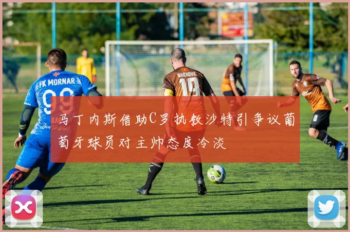 马丁内斯借助C罗执教沙特引争议葡萄牙球员对主帅态度冷淡