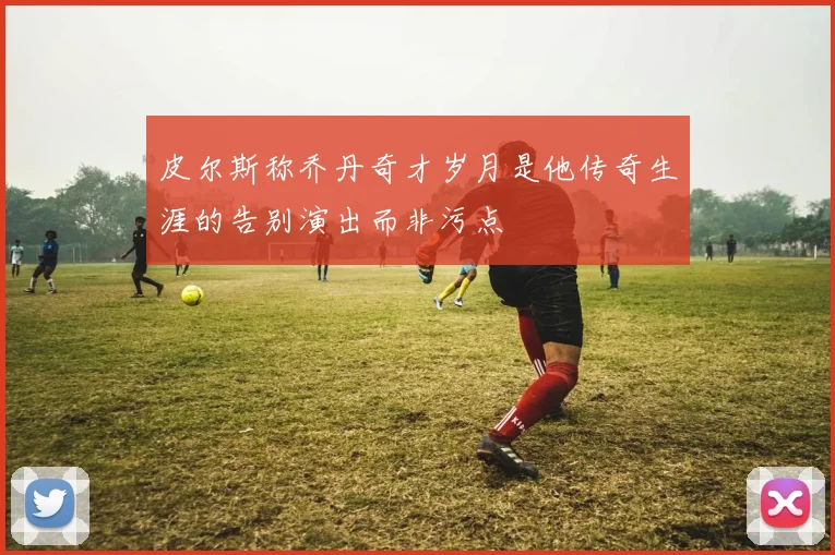 皮尔斯称乔丹奇才岁月是他传奇生涯的告别演出而非污点